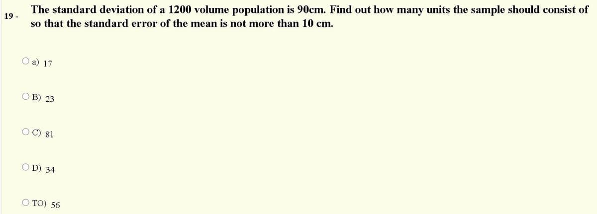 The standard deviation of a 1200 volume population is 90cm. Find out how many units the sample should consist of
so that the standard error of the mean is not more than 10 cm.
19 -
О а) 17
В) 23
O C) 81
O D) 34
TО) 56
