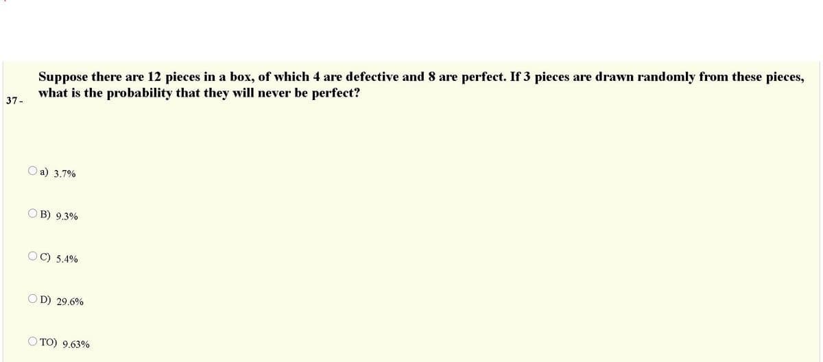 Suppose there are 12 pieces in a box, of which 4 are defective and 8 are perfect. If 3 pieces are drawn randomly from these pieces,
what is the probability that they will never be perfect?
37-
a) 3.7%
OB) 9.3%
C) 5.4%
O D) 29.6%
O TO) 9.63%
