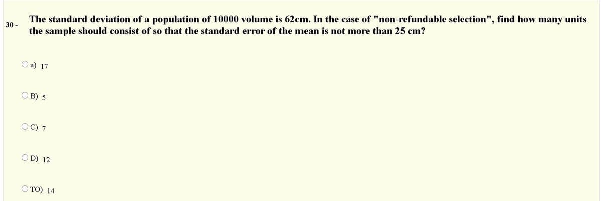 The standard deviation of a population of 10000 volume is 62cm. In the case of "non-refundable selection", find how many units
the sample should consist of so that the standard error of the mean is not more than 25 cm?
30 -
Оа) 17
O B) 5
O C) 7
O D) 12
O TO) 14
