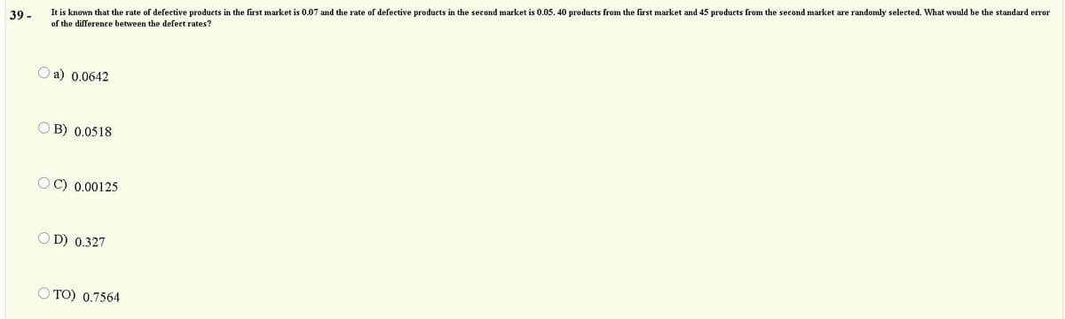 39 -
It is known that the rate of defective products in the first market is 0.07 and the rate of defective products in the second market is 0.05. 40 products from the first market and 45 products from the second market are randomly selected. What would be the standard error
of the difference between the defect rates?
a) 0.0642
O B) 0.0518
0.00125
O D) 0.327
O TO) 0.7564
