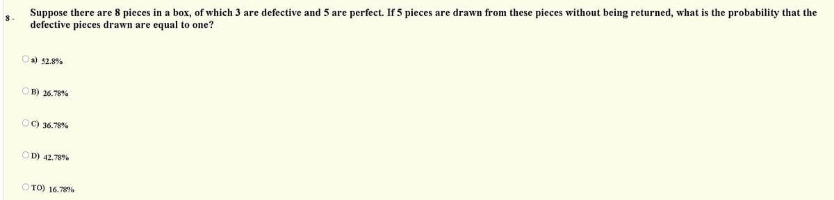 Suppose there are 8 pieces in a box, of which 3 are defective and 5 are perfect. If 5 pieces are drawn from these pieces without being returned, what is the probability that the
defective pieces drawn are equal to one?
8 -
O a) 52.8%
OB) 26.78%
OC) 36.78%
OD) 42.78%
O TO) 16.78%

