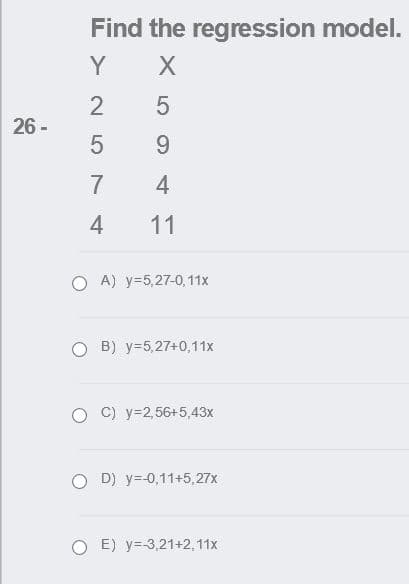 Find the regression model.
Y
26 -
9.
7
4
4
11
O A) y=5,27-0, 11x
O B) y=5,27+0,11x
C) y=2,56+5,43x
O D) y=-0,11+5,27x
O E) y=-3,21+2, 11x
