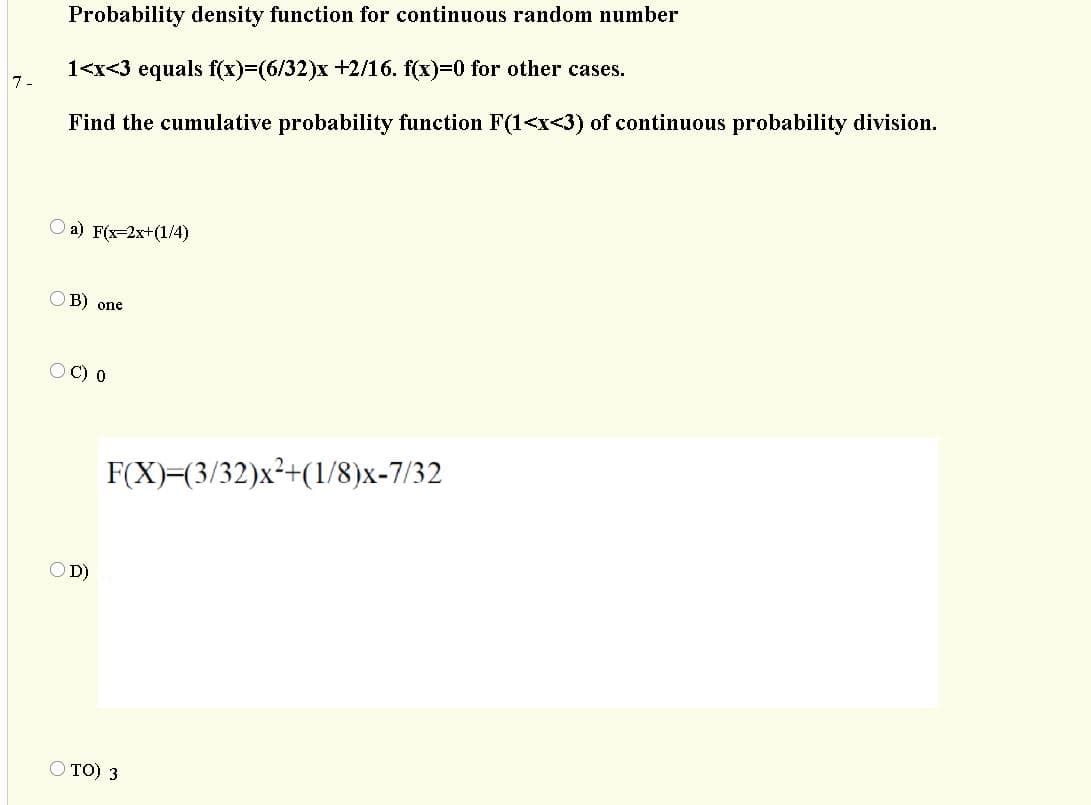 Probability density function for continuous random number
1<x<3 equals f(x)=(6/32)x +2/16. f(x)=0 for other cases.
7-
Find the cumulative probability function F(1<x<3) of continuous probability division.
a) F(x-2x+(1/4)
OB) one
O C) 0
F(X)=(3/32)x²+(1/8)x-7/32
OD)
O TO) 3
