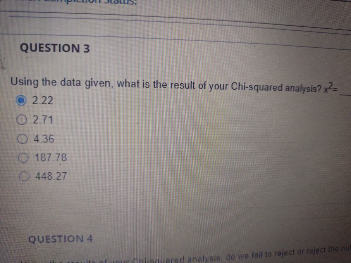 QUESTION 3
Using the data given, what is the result of your Chi-squared analysis? x=
2.22
О 2.71
4.36
187.78
448.27
QUESTION 4
Our Chi-squared analysis do we fail to reject or reject the nul
