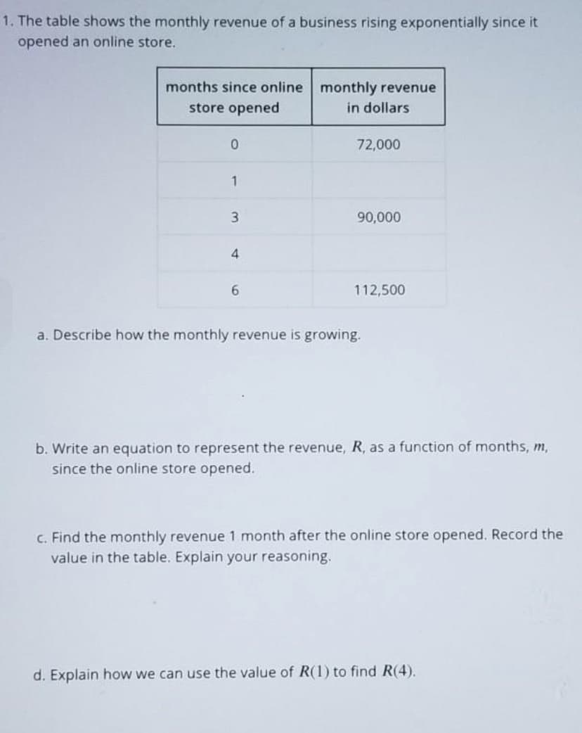 1. The table shows the monthly revenue of a business rising exponentially since it
opened an online store.
months since online monthly revenue
store opened
in dollars
72,000
90,000
4.
6.
112,500
a. Describe how the monthly revenue is growing.
b. Write an equation to represent the revenue, R, as a function of months, m,
since the online store opened.
c. Find the monthly revenue 1 month after the online store opened. Record the
value in the table. Explain your reasoning.
d. Explain how we can use the value of R(1) to find R(4).
