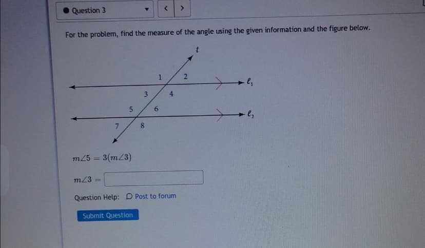 Question 3
For the problem, find the measure of the angle using the given information and the figure below.
6.
8
m25 = 3(m/3)
m23
%3D
Question Help: D Post to forum
Submit Question
4.
