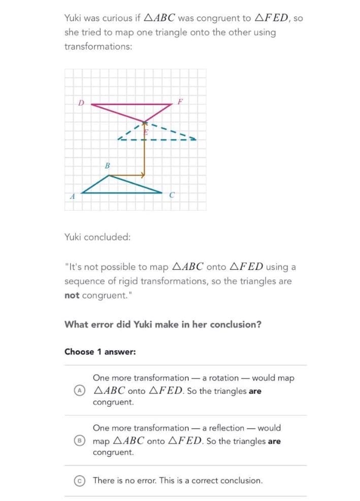 Yuki was curious if AABC was congruent to AFED, so
she tried to map one triangle onto the other using
transformations:
D.
F
にこ
B
Yuki concluded:
"It's not possible to map AABC onto AFED using a
sequence of rigid transformations, so the triangles are
not congruent."
What error did Yuki make in her conclusion?
Choose 1 answer:
One more transformation-a rotation - would map
A AABC onto AFED. So the triangles are
congruent.
One more transformation -a reflection -would
map AABC onto AFED. So the triangles are
congruent.
© There is no error. This is a correct conclusion.
