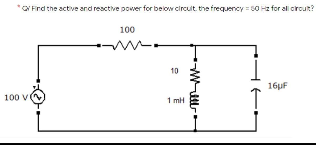 Q/ Find the active and reactive power for below circuit, the frequency = 50 Hz for all circuit?
*
%3D
100
16μF
100 v
1 mH
10
