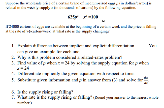 Suppose the wholesale price of a certain brand of medium-sized eggs p (in dollars/carton) is
related to the weekly supply x (in thousands of cartons) by the following equation.
625p² – x² =100
If 24000 cartons of eggs are available at the beginning of a certain week and the price is falling
at the rate of 7¢/carton/week, at what rate is the supply changing?
. You
1. Explain difference between implicit and explicit differentiation
can give an example for each one.
2. Why is this problem considered a related-rates problem?
3. Find value of p when x = 24 by solving the supply equation for p when
x= 24
4. Differentiate implicitly the given equation with respect to time.
5. Substitute given information and p in answer from (3) and solve for .
dt
6. Is the supply rising or falling?
7. What rate is the supply rising or falling? (Round your answer to the nearest whole
number.)
