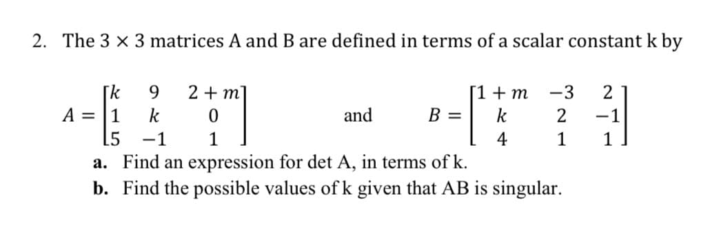 2. The 3 x 3 matrices A and B are defined in terms of a scalar constant k by
2 + m]
[k
k
9.
[1+m
-3
2
A =
1
and
B =
k
-1
15
-1
1
4
1
a. Find an expression for det A, in terms of k.
b. Find the possible values of k given that AB is singular.
