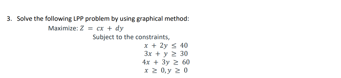 3. Solve the following LPP problem by using graphical method:
Маximize: Z 3D сх + dy
Subject to the constraints,
x + 2y < 40
Зх + у 2 30
4х + Зу 2 60
x > 0, y > 0
