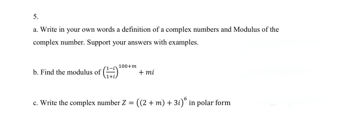 5.
a. Write in your own words a definition of a complex numbers and Modulus of the
complex number. Support your answers with examples.
100+m
b. Find the modulus of
+ mi
6
c. Write the complex number Z =
((2 + m) + 3i)° in polar form
