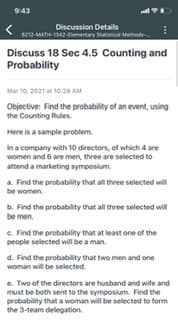 9:43
Discussion Details
6212-MATH-142-emantay
Discuss 18 Sec 4.5 Counting and
Probability
Mar 10, 2021 at 10:28 AM
Objective: Find the probability of an event, using
the Counting Rules.
Here is a sample problem.
In a company with 10 directors, of which 4 are
women and 6 are men, three are selected to
attend a marketing symposium.
a. Find the probability that all three selected will
be women.
b. Find the probability that all three selected will
be men.
e. Find the probability that at least one of the
people selected will be a man.
d. Find the probability that two men and one
woman will be selected.
e. Two of the directors are husband and wite and
must be both sent to the symposium. Find the
probability that a woman will be selected to form
the 3-team delegation.
