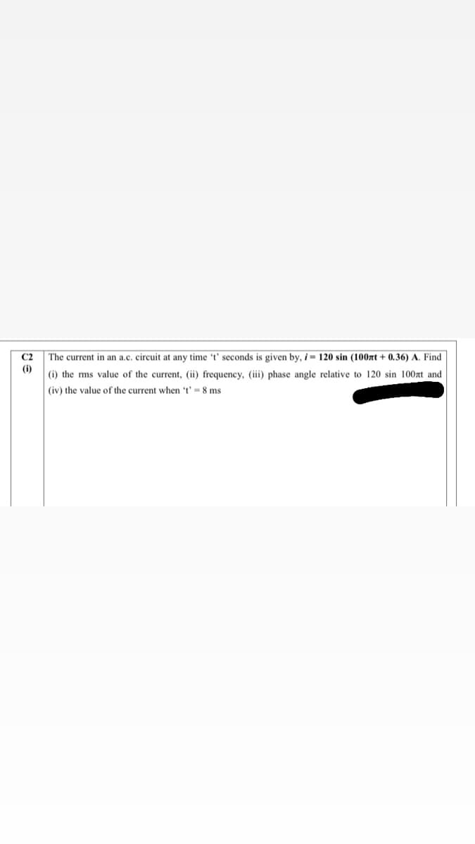 C2
The current in an a.c. circuit at any time 't' seconds is given by, i = 120 sin (100xt + 0.36) A. Find
(i)
(i) the rms value of the current, (ii) frequency, (iii) phase angle relative to 120 sin 100at and
(iv) the value of the current when 't' = 8 ms
