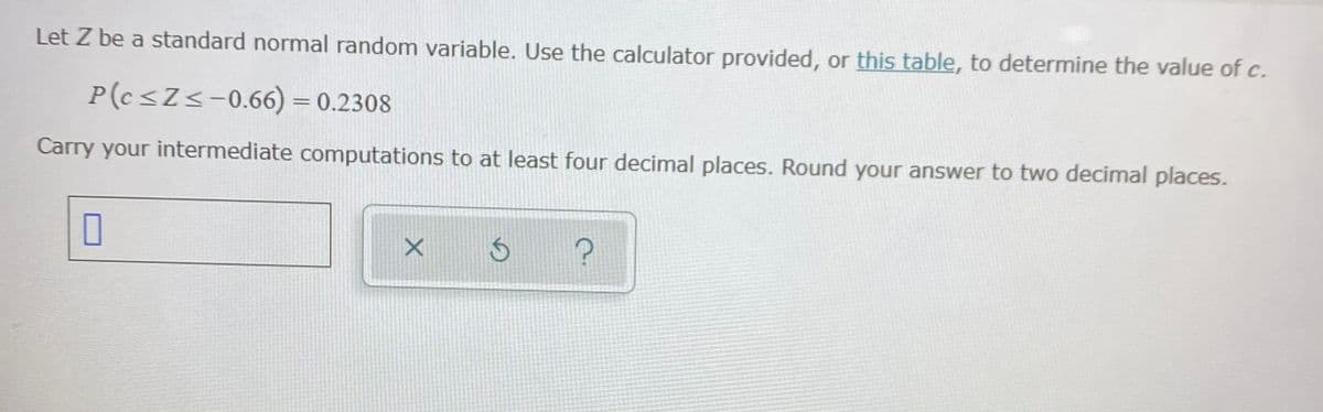 Let Z be a standard normal random variable. Use the calculator provided, or this table, to determine the value of c.
P(c<Zs-0.66) = 0.2308
Carry your intermediate computations to at least four decimal places. Round your answer to two decimal places.
