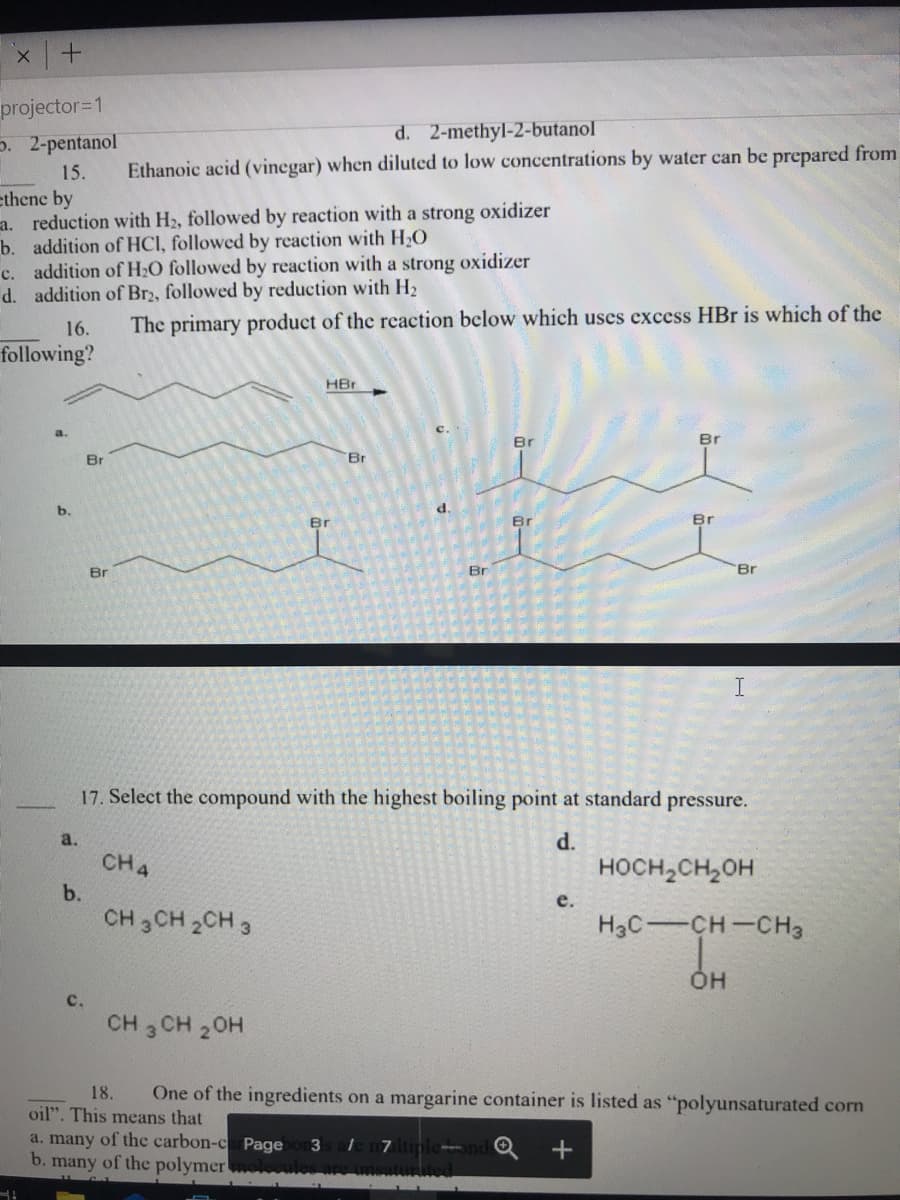 projector=1
5. 2-pentanol
d. 2-methyl-2-butanol
Ethanoic acid (vinegar) when diluted to low concentrations by water can be prepared from
15.
ethene by
a. reduction with H2, followed by reaction with a strong oxidizer
b. addition of HCI, followed by reaction with H,O
c. addition of H2O followed by reaction with a strong oxidizer
d. addition of Br2, followed by reduction with H2
16.
The primary product of the reaction below which uses excess HBr is which of the
following?
HBr
C.
Br
Br
Br
Br
b.
d.
Br
Br
Br
Br
Br
Br
17. Select the compound with the highest boiling point at standard pressure.
a.
d.
CH4
носн,сн,он
b.
е.
CH 3CH 2CH 3
H3C-CH-CH3
он
с.
CH 3 CH 20H
18.
One of the ingredients on a margarine container is listed as "polyunsaturated corn
oil". This means that
a. many of the carbon-c Page
b. many of the polymer
3
l7tiple-
urited
