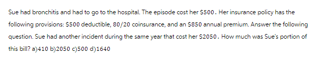 Sue had bronchitis and had to go to the hospital. The episode cost her $500. Her insurance policy has the
following provisions: $500 deductible, 80/20 coinsurance, and an $850 annual premium. Answer the following
question. Sue had another incident during the same year that cost her $2050. How much was Sue's portion of
this bill? a)410 b)2050 c)500 d)1640