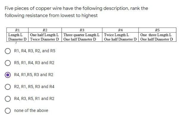 Five pieces of copper wire have the following description, rank the
following resistance from lowest to highest
R1
R2
R3
One half Length L Three quarter Length L Twice Length L
R4
R5
Length L
Diameter D Twice Diameter D One half Diameter D
One three Length L
One half Diameter D One half Diameter D
R1, R4, R3, R2, and R5
O R5, R1, R4, R3 and R2
R4, R1,R5, R3 and R2
R2, R1, R5, R3 and R4
R4, R3, R5, R1 and R2
O none of the above
