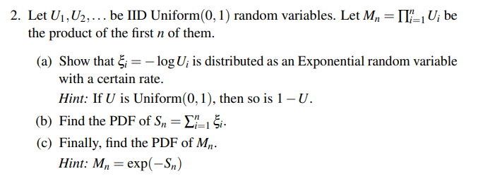 2. Let U₁, U₂,... be IID Uniform(0, 1) random variables. Let M₁ = II/₁U; be
the product of the first n of them.
(a) Show that i = -log U; is distributed as an Exponential random variable
with a certain rate.
Hint: If U is Uniform(0, 1), then so is 1 - U.
(b) Find the PDF of Sn =
11
Ši.
(c) Finally, find the PDF of Mn.
Hint: Mn = exp(-Sn)