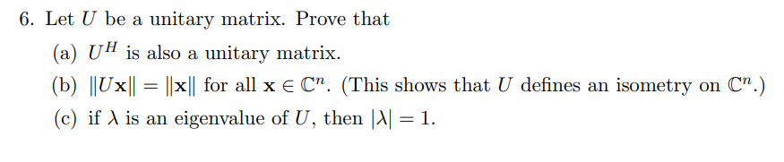6. Let U be a unitary matrix. Prove that
(a) UH is also a unitary matrix.
(b) ||Ux|| = ||x|| for all x E C". (This shows that U defines an isometry on C".)
%3|
(c) if A is an eigenvalue of U, then |A| = 1.
