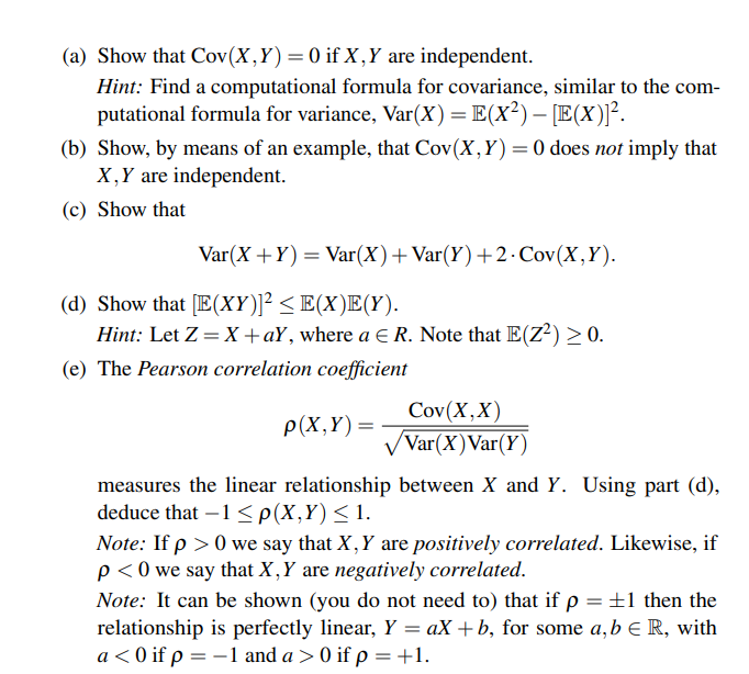 (a) Show that Cov(X,Y)=0 if X,Y are independent.
Hint: Find a computational formula for covariance, similar to the com-
putational formula for variance, Var(X)=E(x²)– [E(X)]².
(b) Show, by means of an example, that Cov(X,Y)=0 does not imply that
X,Y are independent.
(c) Show that
Var(X +Y) = Var(X)+Var(Y)+2·Cov(X,Y).
(d) Show that [E(XY)]² < E(X)E(Y).
Hint: Let Z = X +aY, where a E R. Note that E(Z?) > 0.
(e) The Pearson correlation coefficient
Cov(X,X)
Var(X)Var(Y)
P(X,Y)=
measures the linear relationship between X and Y. Using part (d),
deduce that –1 <p(X,Y)<1.
Note: If p > 0 we say that X, Y are positively correlated. Likewise, if
p < 0 we say that X,Y are negatively correlated.
Note: It can be shown (you do not need to) that if p =±1 then the
relationship is perfectly linear, Y = aX +b, for some a,b e R, with
a < 0 if p = -1 and a > 0 if p =+1.
%3D
