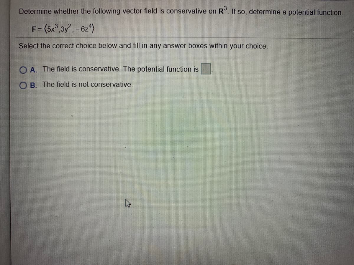 Determine whether the following vector field is conservative on R°. If so, determine a potential function.
F= (5x°,3y, - 6z*)
Select the correct choice below and fill in any answer boxes within your choice.
O A. The field is conservative. The potential function is
O B. The field is not conservative.
