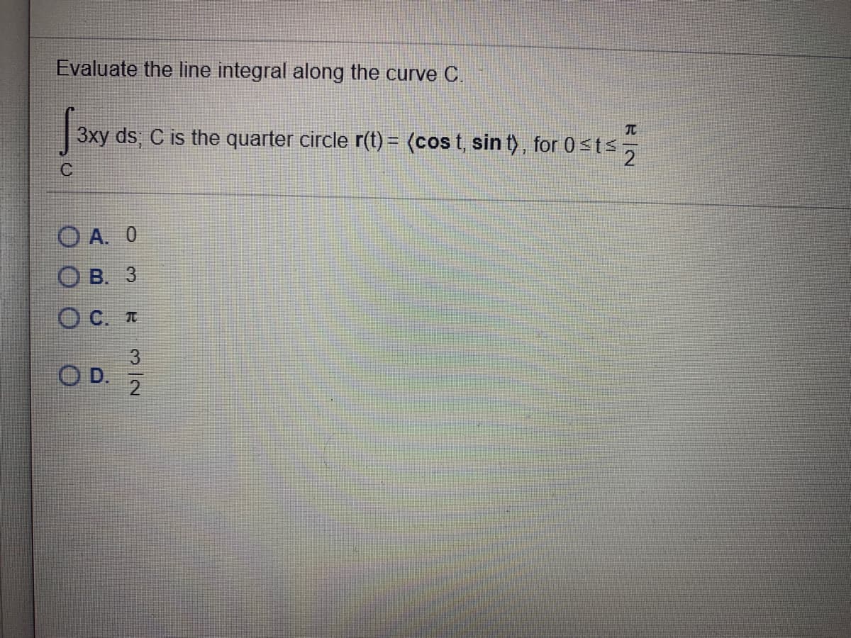 Evaluate the line integral along the curve C.
TC
3xy ds; C is the quarter circle r(t) = (cos t, sin t), for 0sts,
O A. 0
Ов. 3
O C. T
3
O D.
