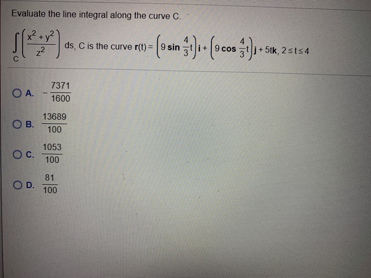 Evaluate the line integral along the curve C.
z2
ds, C is the curve r(t)= | 9 sin t i+
9 cos t j+5tk, 2sts4
7371
O A.
1600
13689
O B.
100
1053
OC.
100
81
OD.
100
