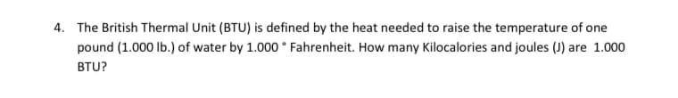 4. The British Thermal Unit (BTU) is defined by the heat needed to raise the temperature of one
pound (1.000 lb.) of water by 1.000 ° Fahrenheit. How many Kilocalories and joules (J) are 1.000
BTU?
