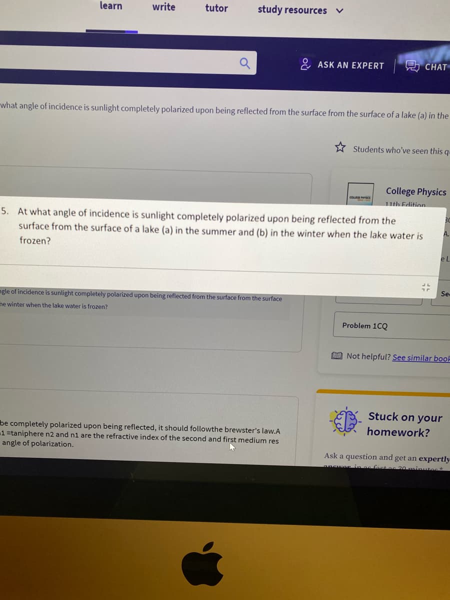 learn
write
tutor
study resources
2 ASK AN EXPERT
A CHAT
what angle of incidence is sunlight completely polarized upon being reflected from the surface from the surface of a lake (a) in the
* Students who've seen this qu
College Physics
cou s
11th Edition
3C
5. At what angle of incidence is sunlight completely polarized upon being reflected from the
surface from the surface of a lake (a) in the summer and (b) in the winter when the lake water is
A.
frozen?
Se
ngle of incidence is sunlight completely polarized upon being reflected from the surface from the surface
ne winter when the lake water is frozen?
Problem 1CQ
E Not helpful? See similar book
Stuck on your
homework?
be completely polarized upon being reflected, it should followthe brewster's law.A
1=taniphere n2 and n1 are the refractive
angle of polarization.
dex of the second and first medium res
Ask a question and get an expertly
ansuor in as fast as 20 minutes*
