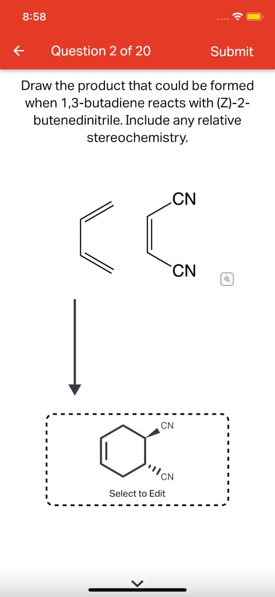 8:58
Question 2 of 20
Submit
Draw the product that could be formed
when 1,3-butadiene reacts with (Z)-2-
butenedinitrile. Include any relative
stereochemistry.
CN
CN
CN
CN
Select to Edit
