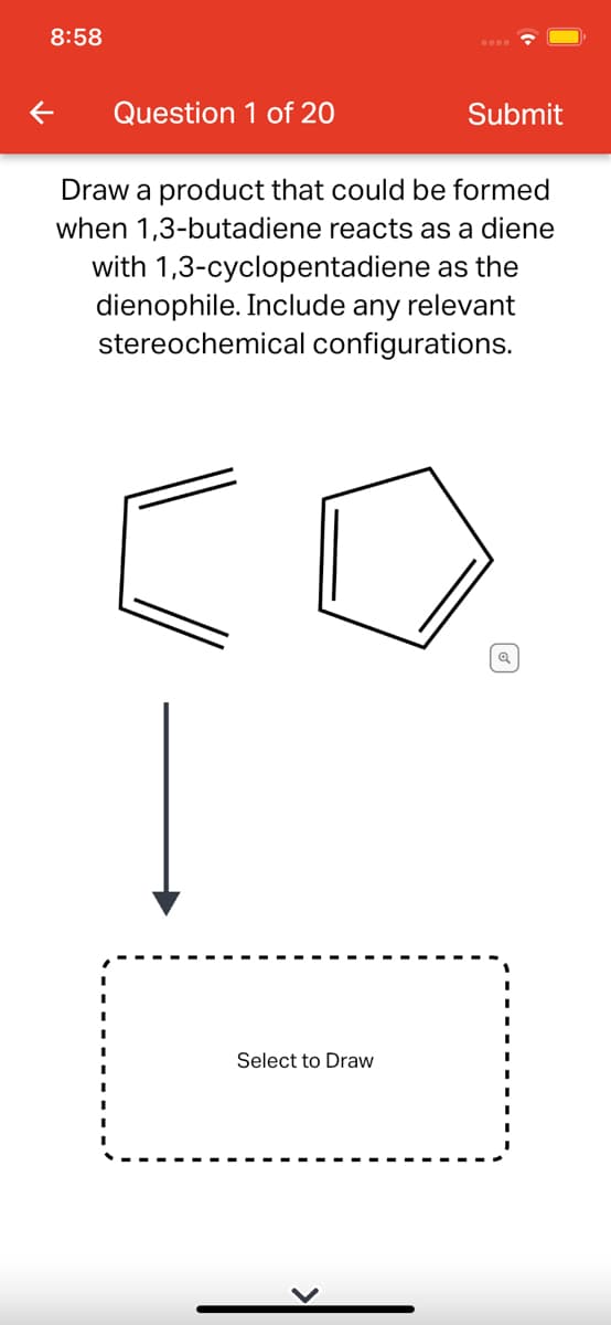 8:58
Question 1 of 20
Submit
Draw a product that could be formed
when 1,3-butadiene reacts as a diene
with 1,3-cyclopentadiene as the
dienophile. Include any relevant
stereochemical configurations.
Select to Draw
