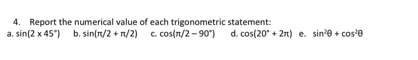 4. Report the numerical value of each trigonometric statement:
a. sin(2 x 45°) b. sin(T/2 + 1/2) c. cos(T/2 – 90°)
d. cos(20° + 21) e. sin?0 + cos²0
