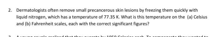 2. Dermatologists often remove small precancerous skin lesions by freezing them quickly with
liquid nitrogen, which has a temperature of 77.35 K. What is this temperature on the (a) Celsius
and (b) Fahrenheit scales, each with the correct significant figures?
