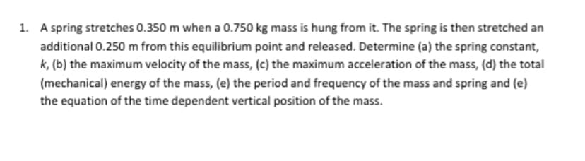 1. A spring stretches 0.350 m when a 0.750 kg mass is hung from it. The spring is then stretched an
additional 0.250 m from this equilibrium point and released. Determine (a) the spring constant,
k, (b) the maximum velocity of the mass, (c) the maximum acceleration of the mass, (d) the total
(mechanical) energy of the mass, (e) the period and frequency of the mass and spring and (e)
the equation of the time dependent vertical position of the mass.
