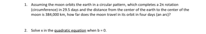 1. Assuming the moon orbits the earth in a circular pattern, which completes a 2n rotation
(circumference) in 29.5 days and the distance from the center of the earth to the center of the
moon is 384,000 km, how far does the moon travel in its orbit in four days (an arc)?
2. Solve x in the gquadratic equation when b = 0.
