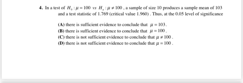4. In a test of H, : µ = 100 vs H :µ±100 , a sample of size 10 produces a sample mean of 103
and a test statistic of 1.769 (critical value 1.960) . Thus, at the 0.05 level of significance
(A) there is sufficient evidence to conclude that µ = 103.
(B) there is sufficient evidence to conclude that u = 100.
(C) there is not sufficient evidence to conclude that u # 100.
(D) there is not sufficient evidence to conclude that µ = 100.
