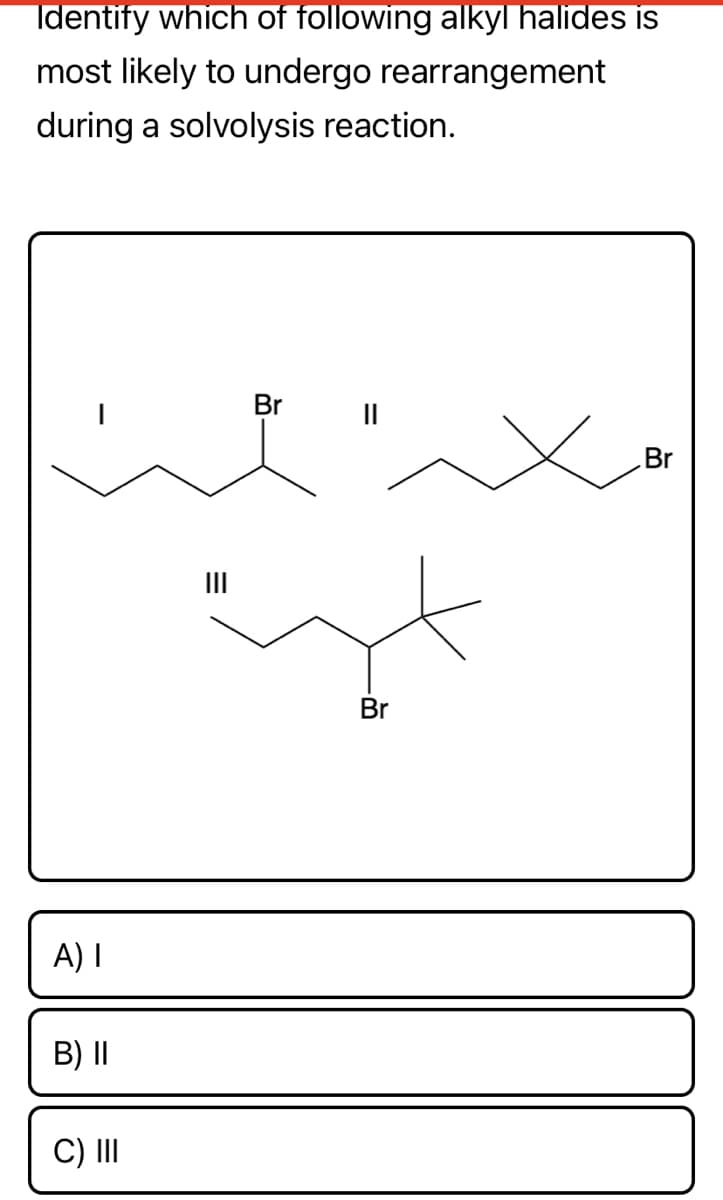 Identify which of following alkyl halides is
most likely to undergo rearrangement
during a solvolysis reaction.
Br
II
Br
II
Br
A) I
B) I|
C) II
