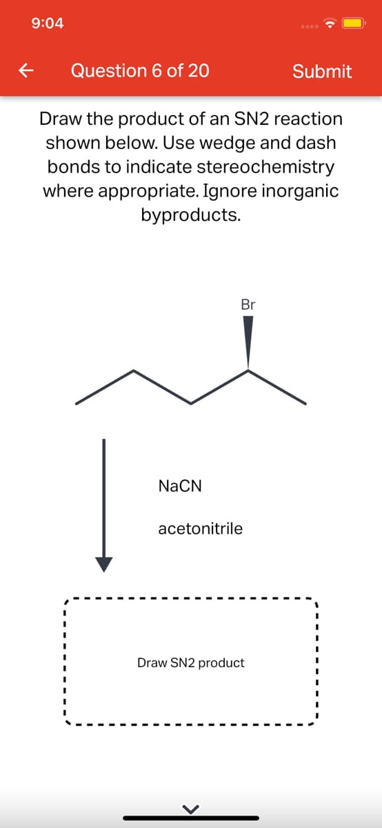 9:04
Question 6 of 20
Submit
Draw the product of an SN2 reaction
shown below. Use wedge and dash
bonds to indicate stereochemistry
where appropriate. Ignore inorganic
byproducts.
Br
NaCN
acetonitrile
Draw SN2 product
