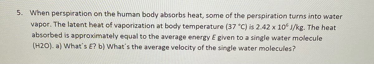 5. When perspiration on the human body absorbs heat, some of the perspiration turns into water
vapor. The latent heat of vaporization at body temperature (37 °C) is 2.42 x 10° J/kg. The heat
absorbed is approximately equal to the average energy E given to a single water molecule
(H2O). a) What´s E? b) What's the average velocity of the single water molecules?
