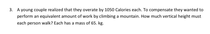 3. A young couple realized that they overate by 1050 Calories each. To compensate they wanted to
perform an equivalent amount of work by climbing a mountain. How much vertical height must
each person walk? Each has a mass of 65. kg.
