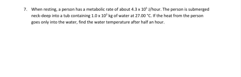 7. When resting, a person has a metabolic rate of about 4.3 x 10° J/hour. The person is submerged
neck-deep into a tub containing 1.0 x 10³ kg of water at 27.00 °C. If the heat from the person
goes only into the water, find the water temperature after half an hour.
