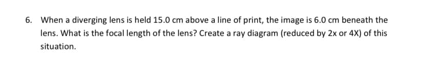 6. When a diverging lens is held 15.0 cm above a line of print, the image is 6.0 cm beneath the
lens. What is the focal length of the lens? Create a ray diagram (reduced by 2x or 4X) of this
situation.
