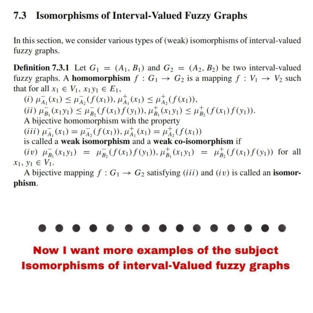 7.3 Isomorphisms of Interval-Valued Fuzzy Graphs
In this section, we consider various types of (weak) isomorphisms of interval-valued
fuzzy graphs.
Definition 7.3.1 Let G₁ = (A₁, B₁) and G₂
=
(A2, B₂) be two interval-valued
fuzzy graphs. A homomorphism f : G₁ → G₂ is a mapping f: V₁ → V₂ such
that for all x₁ € V₁, X₁y1 € E₁,
+
(i) μA, (x) ≤₂(f(x₁)), pt, (x₁) ≤ μ₂ (f(x₁)),
(ii) µß, (x1Y₁) ≤ µB₂ (ƒ (x₁) ƒ (y₁)), µg, (x₁y₁) ≤ µg₂ (ƒ (x₁) ƒ (y₁)).
A bijective homomorphism with the property
(iii) μA, (x1) = μA₂ (ƒ (x₁)), μ₁ (x₁) = µ₂ (f(x₁))
is called a weak isomorphism and a weak co-isomorphism if
(iv) HB₁ (X1Y1) = HB₂ (f(x₁) ƒ (y₁)), PT, (x₁v₁) = µ/₂2 (f(x₁)ƒ (₁)) for all
X1, y1 € V₁.
A bijective mapping f: G₁ → G₂ satisfying (iii) and (iv) is called an isomor-
phism.
Now I want more examples of the subject
Isomorphisms of interval-Valued fuzzy graphs