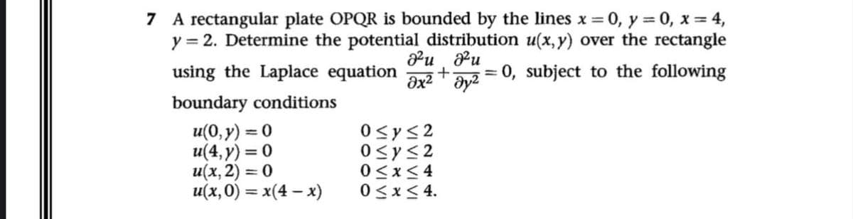 7 A rectangular plate OPQR is bounded by the lines x = 0, y = 0, x = 4,
y = 2. Determine the potential distribution u(x, y) over the rectangle
ə2u azu
using the Laplace equation +
дх2 т дуг
= 0, subject to the following
boundary conditions
u(0, y) = 0
u(4,y) = 0
u(x, 2) = 0
u(x, 0) = x(4-x)
0≤x≤2
0≤x≤2
0≤x≤4
0≤x≤ 4.