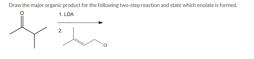 Draw the major organic product for the following two-step reaction and state which enolate is formed.
1. LDA
2.
'CI
