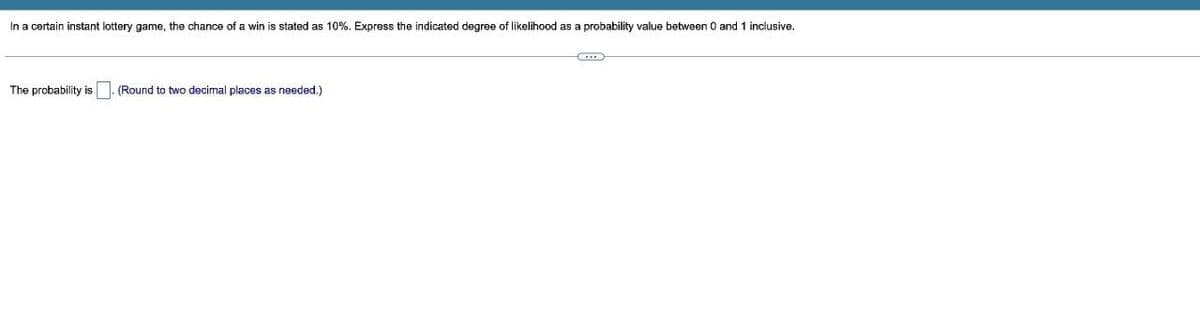 In a certain instant lottery game, the chance of a win is stated as 10%. Express the indicated degree of likelihood as a probability value between 0 and 1 inclusive.
The probability is
(Round to two decimal places as needed.)
