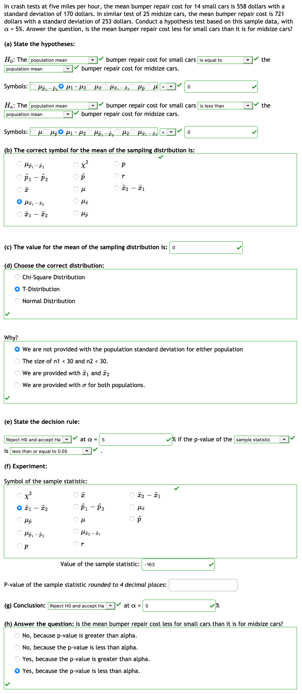 In crash tests at five miles per hour, the mean bumper repair cost for 14 small cars is 558 dollars with a
standard deviation of 170 dollars. In similar test of 25 midsize cars, the mean bumper repair cost is 721
dollars with a standard deviation of 253 dollars. Conduct a hypothesis test based on this sample data, with
a = 5%. Answer the question, is the mean bumper repair cost less for small cars than it is for midsize cars?
(a) State the hypotheses:
Ho: The population mean
bumper repair cost for small cars is equal to
the
population mean
bumper repair cost for midsize cars.
Symbols:
O µ1 - U2
Ha: The population mean
bumper repair cost for small cars is less than
the
population mean
bumper repair cost for midsize cars.
Symbols:
(b) The correct symbol for the mean of the sampling distribution is:
O p
O Pi - P2
Or
O ¤2 – ¤1
O Pp
(c) The value for the mean of the sampling distribution is: 0
(d) Choose the correct distribution:
O Chi-Square Distribution
O T-Distribution
O Normal Distribution
Why?
O We are not provided with the population standard deviation for either population
O The size of n1 < 30 and n2 < 30.
O We are provided with a1 and 2
O We are provided with o for both populations.
(e) State the decision rule:
Reject HO and accept Ha
at a = 5
v% if the p-value of the sample statistic
is less than or equal to 0.05
(f) Experiment:
Symbol of the sample statistic:
O ¤2 – x1
O x1
O Pi - P2
O p
Or
Value of the sample statistic: -163
P-value of the sample statistic rounded to 4 decimal places:
(g) Conclusion: Reject HO and accept Ha - at a = 5
(h) Answer the question: Is the mean bumper repair cost less for small cars than it is for midsize cars?
No, because p-value is greater than alpha.
No, because the p-value is less than alpha.
Yes, because the p-value is greater than alpha.
O Yes, because the p-value is less than alpha.
O O O C O
