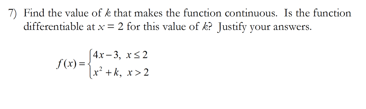 7) Find the value of k that makes the function continuous. Is the function
differentiable at x = 2 for this value of k? Justify your answers.
4х- 3, х<2
f (x) =
x² + k, x > 2
