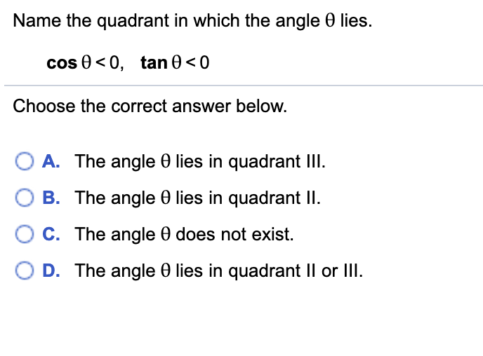 Name the quadrant in which the angle 0 lies.
cos 0< 0, tan 0 < 0
Choose the correct answer below.
A. The angle 0 lies in quadrant III.
B. The angle 0 lies in quadrant II.
C. The angle 0 does not exist.
D. The angle e lies in quadrant Il or III.

